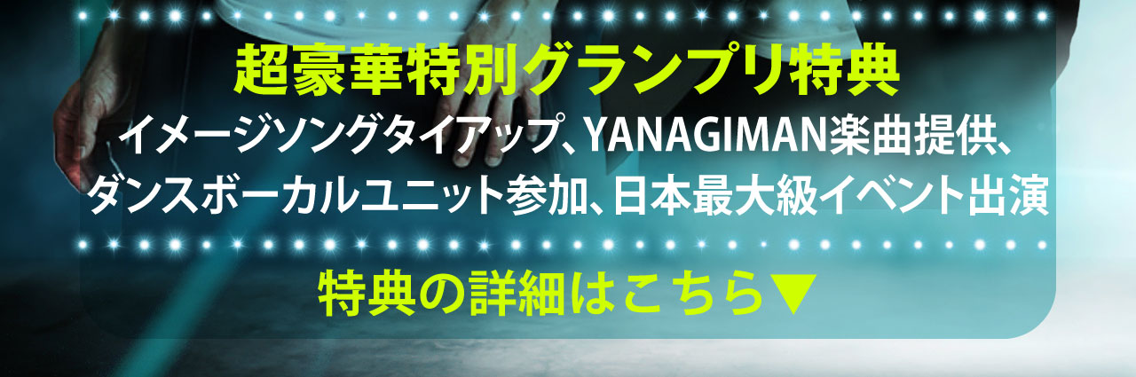 超豪華特別グランプリ特典 イメージソングタイアップ、YANAGIMAN楽曲提供、ダンスボーカルユニット参加、日本最大級イベント出演
		特典の詳細はこちら▼